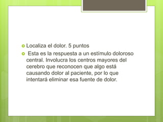  Localiza el dolor. 5 puntos
 Esta es la respuesta a un estímulo doloroso
central. Involucra los centros mayores del
cerebro que reconocen que algo está
causando dolor al paciente, por lo que
intentará eliminar esa fuente de dolor.
 