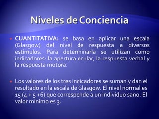    CUANTITATIVA: se basa en aplicar una escala
    (Glasgow) del nivel de respuesta a diversos
    estímulos. Para determinarla se utilizan como
    indicadores: la apertura ocular, la respuesta verbal y
    la respuesta motora.

   Los valores de los tres indicadores se suman y dan el
    resultado en la escala de Glasgow. El nivel normal es
    15 (4 + 5 +6) que corresponde a un individuo sano. El
    valor mínimo es 3.
 