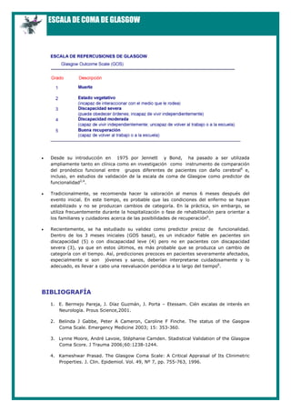 ESCALA DE COMA DE GLASGOW
• Desde su introducción en 1975 por Jennett y Bond, ha pasado a ser utilizada
ampliamente tanto en clínica como en investigación como instrumento de comparación
del pronóstico funcional entre grupos diferentes de pacientes con daño cerebral6
e,
incluso, en estudios de validación de la escala de coma de Glasgow como predictor de
funcionalidad2,4
.
• Tradicionalmente, se recomienda hacer la valoración al menos 6 meses después del
evento inicial. En este tiempo, es probable que las condiciones del enfermo se hayan
estabilizado y no se produzcan cambios de categoría. En la práctica, sin embargo, se
utiliza frecuentemente durante la hospitalización o fase de rehabilitación para orientar a
los familiares y cuidadores acerca de las posibilidades de recuperación6
.
• Recientemente, se ha estudiado su validez como predictor precoz de funcionalidad.
Dentro de los 3 meses iniciales (GOS basal), es un indicador fiable en pacientes sin
discapacidad (5) o con discapacidad leve (4) pero no en pacientes con discapacidad
severa (3), ya que en estos últimos, es más probable que se produzca un cambio de
categoría con el tiempo. Así, predicciones precoces en pacientes severamente afectados,
especialmente si son jóvenes y sanos, deberían interpretarse cuidadosamente y lo
adecuado, es llevar a cabo una reevaluación periódica a lo largo del tiempo6
.
BIBLIOGRAFÍA
1. E. Bermejo Pareja, J. Díaz Guzmán, J. Porta – Etessam. Cién escalas de interés en
Neurología. Prous Science,2001.
2. Belinda J Gabbe, Peter A Cameron, Caroline F Finche. The status of the Gasgow
Coma Scale. Emergency Medicine 2003; 15: 353-360.
3. Lynne Moore, André Lavoie, Stéphanie Camden. Stadistical Validation of the Glasgow
Coma Score. J Trauma 2006;60:1238-1244.
4. Kameshwar Prasad. The Glasgow Coma Scale: A Critical Appraisal of Its Clinimetric
Properties. J. Clin. Epidemiol. Vol. 49, Nº 7, pp. 755-763, 1996.
 