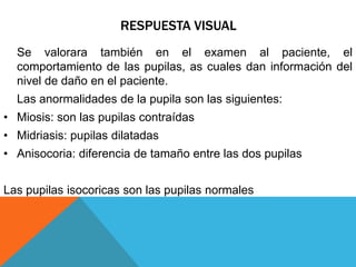 RESPUESTA VISUAL
Se valorara también en el examen al paciente, el
comportamiento de las pupilas, as cuales dan información del
nivel de daño en el paciente.
Las anormalidades de la pupila son las siguientes:
• Miosis: son las pupilas contraídas
• Midriasis: pupilas dilatadas
• Anisocoria: diferencia de tamaño entre las dos pupilas
Las pupilas isocoricas son las pupilas normales
 