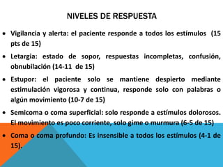 NIVELES DE RESPUESTA
Vigilancia y alerta: el paciente responde a todos los estímulos (15
pts de 15)
Letargia: estado de sopor, respuestas incompletas, confusión,
obnubilación (14-11 de 15)
Estupor: el paciente solo se mantiene despierto mediante
estimulación vigorosa y continua, responde solo con palabras o
algún movimiento (10-7 de 15)
Semicoma o coma superficial: solo responde a estímulos dolorosos.
El movimiento es poco corriente, solo gime o murmura (6-5 de 15)
Coma o coma profundo: Es insensible a todos los estímulos (4-1 de
15).
 