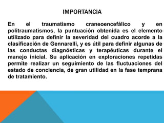 IMPORTANCIA
En el traumatismo craneoencefálico y en
politraumatismos, la puntuación obtenida es el elemento
utilizado para definir la severidad del cuadro acorde a la
clasificación de Gennarelli, y es útil para definir algunas de
las conductas diagnósticas y terapéuticas durante el
manejo inicial. Su aplicación en exploraciones repetidas
permite realizar un seguimiento de las fluctuaciones del
estado de conciencia, de gran utilidad en la fase temprana
de tratamiento.
 