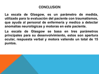 CONCLUSION
La escala de Glasgow, es un parámetro de medida,
utilizado para la evaluación del paciente con traumatismos,
que ayuda al personal de enfermería y medico a detectar
anomalías neurológicas y motoras en este paciente.
La escala de Glasgow se basa en tres parámetros
principales para su desenvolvimiento, estos son apertura
ocular, respuesta verbal y motora valiendo un total de 15
puntos.
 