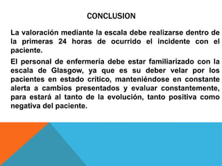 CONCLUSION
La valoración mediante la escala debe realizarse dentro de
la primeras 24 horas de ocurrido el incidente con el
paciente.
El personal de enfermería debe estar familiarizado con la
escala de Glasgow, ya que es su deber velar por los
pacientes en estado crítico, manteniéndose en constante
alerta a cambios presentados y evaluar constantemente,
para estará al tanto de la evolución, tanto positiva como
negativa del paciente.
 
