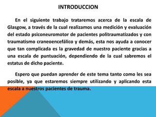 INTRODUCCION
En el siguiente trabajo trataremos acerca de la escala de
Glasgow, a través de la cual realizamos una medición y evaluación
del estado psiconeuromotor de pacientes politraumatizados y con
traumatismo craneoencefálico y demás, esta nos ayuda a conocer
que tan complicada es la gravedad de nuestro paciente gracias a
una escala de puntuación, dependiendo de la cual sabremos el
estatus de dicho paciente.
Espero que puedan aprender de este tema tanto como les sea
posible, ya que estaremos siempre utilizando y aplicando esta
escala a nuestros pacientes de trauma.
 