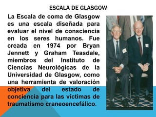 ESCALA DE GLASGOW
La Escala de coma de Glasgow
es una escala diseñada para
evaluar el nivel de consciencia
en los seres humanos. Fue
creada en 1974 por Bryan
Jennett y Graham Teasdale,
miembros del Instituto de
Ciencias Neurológicas de la
Universidad de Glasgow, como
una herramienta de valoración
objetiva del estado de
conciencia para las víctimas de
traumatismo craneoencefálico.
 