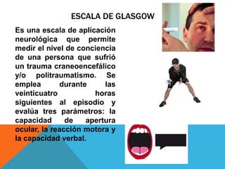 ESCALA DE GLASGOW
Es una escala de aplicación
neurológica que permite
medir el nivel de conciencia
de una persona que sufrió
un trauma craneoencefálico
y/o politraumatismo. Se
emplea durante las
veinticuatro horas
siguientes al episodio y
evalúa tres parámetros: la
capacidad de apertura
ocular, la reacción motora y
la capacidad verbal.
 