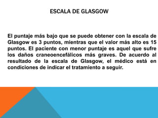 ESCALA DE GLASGOW
El puntaje más bajo que se puede obtener con la escala de
Glasgow es 3 puntos, mientras que el valor más alto es 15
puntos. El paciente con menor puntaje es aquel que sufre
los daños craneoencefálicos más graves. De acuerdo al
resultado de la escala de Glasgow, el médico está en
condiciones de indicar el tratamiento a seguir.
 