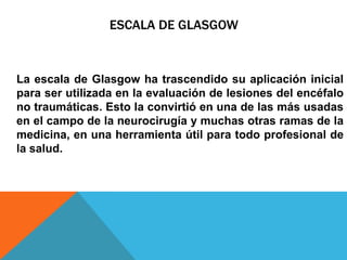 ESCALA DE GLASGOW
La escala de Glasgow ha trascendido su aplicación inicial
para ser utilizada en la evaluación de lesiones del encéfalo
no traumáticas. Esto la convirtió en una de las más usadas
en el campo de la neurocirugía y muchas otras ramas de la
medicina, en una herramienta útil para todo profesional de
la salud.
 