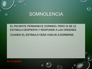 SOMNOLENCIA
• EL PACIENTE PERMANECE DORMIDO, PERO SI SE LE
ESTIMULA DESPIERTA Y RESPONDE A LAS ORDENES.
• CUANDO EL ESTIMULO CESA VUELVE A DORMIRSE.
(8 a 11 puntos)
 