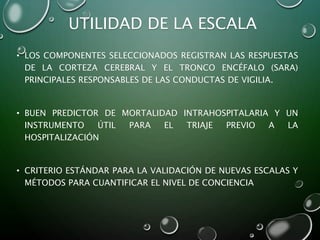 UTILIDAD DE LA ESCALA
• LOS COMPONENTES SELECCIONADOS REGISTRAN LAS RESPUESTAS
DE LA CORTEZA CEREBRAL Y EL TRONCO ENCÉFALO (SARA)
PRINCIPALES RESPONSABLES DE LAS CONDUCTAS DE VIGILIA.
• BUEN PREDICTOR DE MORTALIDAD INTRAHOSPITALARIA Y UN
INSTRUMENTO ÚTIL PARA EL TRIAJE PREVIO A LA
HOSPITALIZACIÓN
• CRITERIO ESTÁNDAR PARA LA VALIDACIÓN DE NUEVAS ESCALAS Y
MÉTODOS PARA CUANTIFICAR EL NIVEL DE CONCIENCIA
 