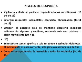 NIVELES DE RESPUESTA
 Vigilancia y alerta: el paciente responde a todos los estímulos (15
pts de 15)
 Letargia: respuestas incompletas, confusión, obnubilación (14-11
de 15)
 Estupor: el paciente solo se mantiene despierto mediante
estimulación vigorosa y continua, responde solo con palabras o
algún movimiento (10-7 de
 15)
 Semicoma o coma superficial: solo responde a estímulos dolorosos.
El movimiento es poco corriente, solo gime o murmura (6-5 de 15)
 Coma o coma profundo: Es insensible a todos los estímulos (4-1 de
15).
 