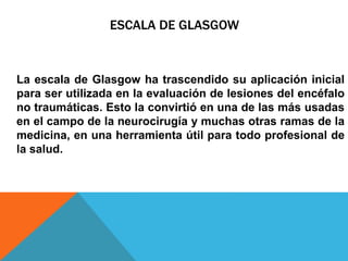 ESCALA DE GLASGOW
La escala de Glasgow ha trascendido su aplicación inicial
para ser utilizada en la evaluación de lesiones del encéfalo
no traumáticas. Esto la convirtió en una de las más usadas
en el campo de la neurocirugía y muchas otras ramas de la
medicina, en una herramienta útil para todo profesional de
la salud.
 