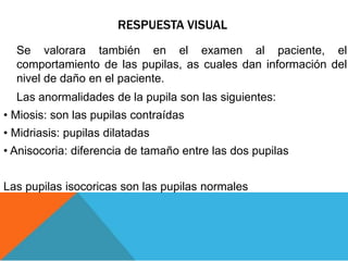 RESPUESTA VISUAL
Se valorara también en el examen al paciente, el
comportamiento de las pupilas, as cuales dan información del
nivel de daño en el paciente.
Las anormalidades de la pupila son las siguientes:
• Miosis: son las pupilas contraídas
• Midriasis: pupilas dilatadas
• Anisocoria: diferencia de tamaño entre las dos pupilas
Las pupilas isocoricas son las pupilas normales
 