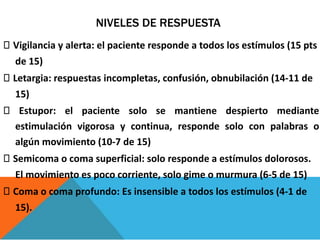 NIVELES DE RESPUESTA
Vigilancia y alerta: el paciente responde a todos los estímulos (15 pts
de 15)
Letargia: respuestas incompletas, confusión, obnubilación (14-11 de
15)
Estupor: el paciente solo se mantiene despierto mediante
estimulación vigorosa y continua, responde solo con palabras o
algún movimiento (10-7 de 15)
Semicoma o coma superficial: solo responde a estímulos dolorosos.
El movimiento es poco corriente, solo gime o murmura (6-5 de 15)
Coma o coma profundo: Es insensible a todos los estímulos (4-1 de
15).
 