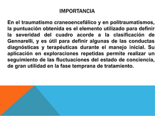 IMPORTANCIA
En el traumatismo craneoencefálico y en politraumatismos,
la puntuación obtenida es el elemento utilizado para definir
la severidad del cuadro acorde a la clasificación de
Gennarelli, y es útil para definir algunas de las conductas
diagnósticas y terapéuticas durante el manejo inicial. Su
aplicación en exploraciones repetidas permite realizar un
seguimiento de las fluctuaciones del estado de conciencia,
de gran utilidad en la fase temprana de tratamiento.
 