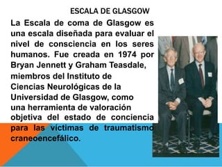 ESCALA DE GLASGOW
La Escala de coma de Glasgow es
una escala diseñada para evaluar el
nivel de consciencia en los seres
humanos. Fue creada en 1974 por
Bryan Jennett y Graham Teasdale,
miembros del Instituto de
Ciencias Neurológicas de la
Universidad de Glasgow, como
una herramienta de valoración
objetiva del estado de conciencia
para las víctimas de traumatismo
craneoencefálico.
 