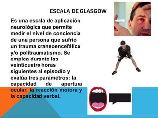 ESCALA DE GLASGOW
Es una escala de aplicación
neurológica que permite
medir el nivel de conciencia
de una persona que sufrió
un trauma craneoencefálico
y/o politraumatismo. Se
emplea durante las
veinticuatro horas
siguientes al episodio y
evalúa tres parámetros: la
capacidad de apertura
ocular, la reacción motora y
la capacidad verbal.
 