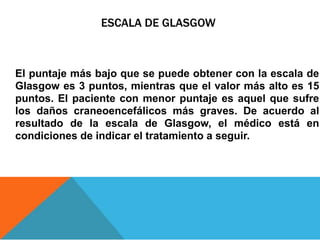 ESCALA DE GLASGOW
El puntaje más bajo que se puede obtener con la escala de
Glasgow es 3 puntos, mientras que el valor más alto es 15
puntos. El paciente con menor puntaje es aquel que sufre
los daños craneoencefálicos más graves. De acuerdo al
resultado de la escala de Glasgow, el médico está en
condiciones de indicar el tratamiento a seguir.
 