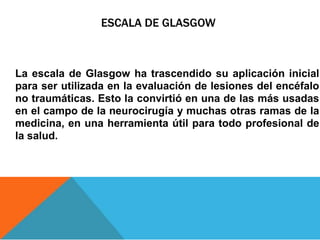 ESCALA DE GLASGOW
La escala de Glasgow ha trascendido su aplicación inicial
para ser utilizada en la evaluación de lesiones del encéfalo
no traumáticas. Esto la convirtió en una de las más usadas
en el campo de la neurocirugía y muchas otras ramas de la
medicina, en una herramienta útil para todo profesional de
la salud.
 