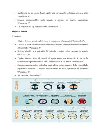  Incoherente: no es posible llevar a cabo una conversación sostenida; reniega y grita.
“Puntuación 3”.
 Sonidos incomprensibles: emite lamentos y quejidos sin palabras reconocibles.
“Puntuación 2”.
 Sin respuesta: no hay respuesta verbal. “Puntuación 1”.
Respuesta motora.
El paciente:
 Obedece órdenes (por ejemplo levantar el brazo, sacar la lengua etc.) “Puntuación 6”.
 Localiza el dolor: a la aplicación de un estímulo doloroso con un movimiento deliberado o
intencionado. “Puntuación 5”.
 Retirada al dolor: a la aplicación del estímulo, el sujeto realiza respuesta de retirada.
“Puntuación 4”.
 Flexión anormal: frente al estímulo el sujeto adopta una postura de flexión de las
extremidades superiores sobre el tórax, con abducción de las manos. “Puntuación 3”.
 Extensión anormal: ante el estímulo el sujeto adopta postura extensora de las extremidades
superiores e inferiores. Existiendo rotación interna del brazo y pronación del antebrazo.
“Puntuación 2”.
 Sin respuesta: “Puntuación 1”.
 