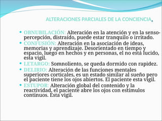 ALTERACIONES PARCIALES DE LA CONCIENCIA.
 OBNUBILACIÓN: Alteración en la atención y en la senso-
percepción, distraído, puede estar tranquilo o irritado.
 CONFUSIÓN: Alteración en la asociación de ideas,
memorias y aprendizaje. Desorientado en tiempo y
espacio, luego en hechos y en personas, el no está lucido,
esta vigil.
 LETARGO: Somnoliento, se queda dormido con rapidez.
 DELIRIO: Alteración de las funciones mentales
superiores corticales, es un estado similar al sueño pero
el paciente tiene los ojos abiertos. El paciente esta vigil.
 ESTUPOR: Alteración global del contenido y la
reactividad, el paciente abre los ojos con estímulos
continuos. Esta vigil.
 