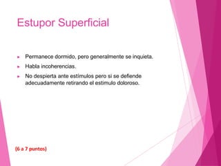Estupor Superficial
▶ Permanece dormido, pero generalmente se inquieta.
▶ Habla incoherencias.
▶ No despierta ante estímulos pero si se defiende
adecuadamente retirando el estimulo doloroso.
(6 a 7 puntos)
 