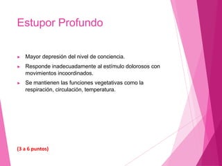 Estupor Profundo
▶ Mayor depresión del nivel de conciencia.
▶ Responde inadecuadamente al estímulo dolorosos con
movimientos incoordinados.
▶ Se mantienen las funciones vegetativas como la
respiración, circulación, temperatura.
(3 a 6 puntos)
 