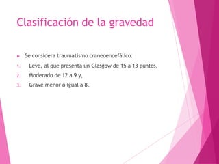 Clasificación de la gravedad
▶ Se considera traumatismo craneoencefálico:
1. Leve, al que presenta un Glasgow de 15 a 13 puntos,
2. Moderado de 12 a 9 y,
3. Grave menor o igual a 8.
 