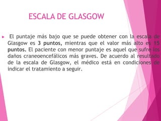 ESCALA DE GLASGOW
▶ El puntaje más bajo que se puede obtener con la escala de
Glasgow es 3 puntos, mientras que el valor más alto es 15
puntos. El paciente con menor puntaje es aquel que sufre los
daños craneoencefálicos más graves. De acuerdo al resultado
de la escala de Glasgow, el médico está en condiciones de
indicar el tratamiento a seguir.
 