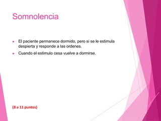 Somnolencia
▶ El paciente permanece dormido, pero si se le estimula
despierta y responde a las ordenes.
▶ Cuando el estimulo cesa vuelve a dormirse.
(8 a 11 puntos)
 