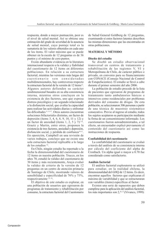 Composición
respuesta, donde a mayor puntuación, peor es
el nivel de salud mental. Así se obtiene una
estimación del grado de severidad de la ausencia
de salud mental, cuyo puntaje total es la
sumatoria de los valores obtenidos en cada uno
de los ítems. El valor máximo que se puede
obtener en la escala de 12 preguntas es de 36
puntos y el mínimo de cero puntos.
Existe abundante evidencia en la literatura
internacional respecto a la validez y fiabilidad
del cuestionario de 12 ítems en diferentes
poblaciones. En relación a su estructura
factorial, mientras las versiones más largas del
c u e s t i o n a r i o s o n c o n s i d e r a d a s
multidimensionales, hay controversia respecto
la estructura factorial de la versión de 12 ítems12
.
Algunos autores defienden su carácter
unidimensional basados en su alta consistencia
interna, mientras otros concluyen en la
existencia de dos factores, uno que expresa
distress psicológico y un segundo relacionado
a la disfunción social, que evalúa la capacidad
para realizar las actividades diarias y enfrentar
las dificultades 9, 13-17
. Otros autores encuentran
soluciones bifactoriales distintas, un factor de
depresión (ítems 3, 4, 6, 8, 9, 10, 11 y 12) y
un factor de ansiedad (ítems 1, 2, 5 y 7)1,18
.
Graetz y Martin, entre otros, proponen la
existencia de tres factores, ansiedad y depresión,
disfunción social, y pérdida de confianza19-21
.
En oposición, Campbell en una revisión de
varios trabajos, concluye que no existe una
sola estructura factorial replicable a lo largo
de los estudios 22
.
En Chile, ningún estudio ha reportado a la
fecha la dimensionalidad del cuestionario de
12 ítems en nuestra población. Trucco, en los
años 70, estudió la validez del cuestionario de
30 ítems y más recientemente, Araya evaluó
la validez de criterio de la versión de 12
preguntas en un centro de atención primaria
de Santiago de Chile, mostrando valores de
sensibilidad y especificidad de 76% y 73%,
respectivamente 23, 24
.
El objetivo de este estudio es explorar, en
una población de usuarios que egresaron de
programas de tratamiento y rehabilitación por
consumo, la estructura factorial del Cuestionario
de Salud General Goldberg de 12 preguntas,
examinando si estos factores latentes describen
las mismas dimensiones que las encontradas en
otras poblaciones.
MATERIAL Y MÉTODO
Diseño del estudio
Se diseñó un estudio observacional
transversal en centros de tratamiento y
rehabilitación de las regiones V, VI y
Metropolitana de Chile, de carácter público o
privado, en convenio para su financiamiento
con CONACE (Consejo Nacional de Control
de Estupefacientes). El estudio se llevó a cabo
durante el primer semestre del año 2006.
La población de estudio procede de la lista
de pacientes que egresaron de programas de
tratamiento tanto ambulatorios básicos o
intensivos como residenciales por problemas
derivados del consumo de drogas. De esta
población, se seleccionaron 306 personas a partir
de una técnica de muestreo sistemático
consecutivo. Previo al ingreso al estudio, todos
los sujetos aceptaron su participación mediante
la firma de un consentimiento informado. Los
cuestionarios fueron autoadministrados, a tal
efecto, un encuestador explicó previamente el
contenido del cuestionario así como las
instrucciones de respuesta.
Confiabilidad del cuestionario
La confiabilidad del cuestionario se evaluó
a través del análisis de su consistencia interna
por cálculo del coeficiente del alpha de
Cronbach. Un alpha igual o mayor a 0.70 fue
considerado como satisfactorio.
Análisis factorial
El análisis factorial exploratorio se utilizó
para estudiar, en la realidad chilena, la
dimensionalidad del GHQ de 12 ítems. Es decir,
encontrar aquellos factores que explicaran el
máximo de variabilidad y que se estructuraran
con variables (ítems) específicas al factor.
Existen una serie de supuestos que deben
cumplirse para la aplicación del análisis factorial,
los más importantes son 2,26, 27
(Vivanco, 1999):
Análisis factorial: una aplicación en el Cuestionario de Salud General de Goldberg - María Luisa Garmendia
59
 