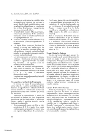 Composición
• La forma de medición de las variables debe
ser cuantitativa continua (de intervalo o
razón). Siendo ésta la condición idónea para
su aplicación, se ha utilizado en variables de
tipo ordinal de al menos 4 categorías de
respuesta, tipo escala Likert.
• El tamaño de la muestra debe ser, al menos,
cinco veces el número de las variables
empleadas, siendo un tamaño aceptable que
se disponga una razón 10:1.
• Todas las variables asumen el mismo rol y
no se definen variables dependientes o
respuesta.
• Los datos deben tener una distribución
normal bivariada para cada pareja de
variables y las observaciones deben ser
independientes. No existe multicolinealidad
entre las variables, es decir, existe correlación
pero sin multicolinealidad.
• Los factores comunes son variables métricas,
continuas e ilimitadas y carecen de error de
medida. Se suponen distribuidos con media
0 y varianza 1. En algunos casos, su
distribución se asume normal.
• Los errores son aleatorios e independientes,
tanto entre sí como de los factores. Se
suponen normalmente distribuidos con media
c e r o y v a r i a n z a c o n s t a n t e
(homocedasticidad).
Las etapas que contempla un análisis factorial
son las siguientes 2, 26, 27
:
Generación de la Matriz de Correlación
Se obtiene una matriz de las correlaciones
entre todas las variables consideradas (r de
Pearson). El supuesto básico del análisis factorial
es que la matriz de correlaciones expresa un
patrón de relaciones entre variables que puede
ser descifrado.
Junto con la generación de la matriz de
correlación, se obtiene una serie de pruebas
estadísticas que nos indicarán si es pertinente
llevar a cabo el análisis factorial con la
información disponible:
• Determinante de la matriz, este debe ser bajo
pero distinto de 0. Si es igual a 0, no puede
existir rotación de la matriz. Si es muy alto,
esto expresa independencia de las variables.
• Coeficiente Kaiser-Meyer-Olkin (KMO):
es una medida de la comparación de los
coeficientes de correlación observados con
los coeficientes de correlación parcial.
Asume valores entre 0 y 1. Debe
considerarse adecuado un coeficiente de
KMO mayor a 0,6 (0,5 según algunos
autores).
• Test de esfericidad de Bartlett: este test
prueba la hipótesis nula de que las variables
están incorrelacionadas, es decir, evalúa
si la matriz de correlaciones no es una
matriz de identidad, aquella en la que no
existe relación entre las variables. Se acepta
como válido un nivel de significación
menor al 5%.
Extracción de los factores
Existen varios métodos para extraer los
factores iniciales desde la matriz de correlación,
siendo sin duda el método de Análisis de
Componentes Principales el más utilizado. El
modelo genera tantos factores como variables
fueron incluidas en el análisis. Busca en primer
lugar el factor que explique la mayor cantidad
de la varianza en la matriz de correlación, la
cual se resta de la matriz original y busca una
segunda combinación lineal, la cual explica la
proporción máxima de a varianza remanente y
así sucesivamente. Los factores extraídos no se
correlacionan entre ellos. Se deben incorporar
factores cuya varianza sea mayor a 1, en caso
contrario explicaría menos varianza que una
variable original.
Cálculo de las comunalidades
Mide el porcentaje de varianza en una
variable explicada por todos los factores
conjuntamente y puede ser interpretada como
la confiabilidad del indicador. Se calculan a
través del coeficiente de determinación
múltiple al cuadrado y toma valores entre 0
y 1. La cantidad de varianza en todas las
variables que es explicada por cada factor es
llamada “eigenvalue” o valor propio. Si un
factor tiene un bajo valor propio, entonces
está contribuyendo poco a la explicación de
la varianza de las variables.
Rev Chil Salud Pública 2007; Vol 11 (2): 57-65
60
 
