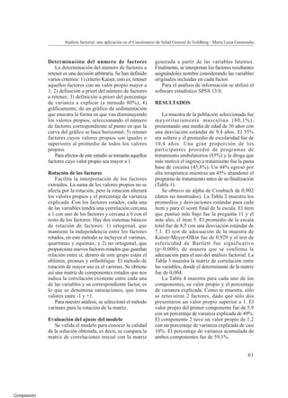 Composición
Determinación del número de factores
La determinación del número de factores a
retener es una decisión arbitraria. Se han definido
varios criterios: 1) criterio Kaiser, esto es, retener
aquellos factores con un valor propio mayor a
1; 2) definición a priori del número de factores
a retener; 3) definición a priori del porcentaje
de varianza a explicar (a menudo 80%); 4)
gráficamente, de un gráfico de sedimentación
que muestra la forma en que van disminuyendo
los valores propios, seleccionando el número
de factores correspondiente al punto en que la
curva del gráfico se hace horizontal; 5) retener
factores cuyos valores propios son iguales o
superiores al promedio de todos los valores
propios.
Para efectos de este estudio se tomarán aquellos
factores cuyo valor propio sea mayor a 1.
Rotación de los factores
Facilita la interpretación de los factores
extraídos. La suma de los valores propios no se
afecta por la rotación, pero la rotación alterará
los valores propios y el porcentaje de varianza
explicada. Con los factores rotados, cada una
de las variables tendrá una correlación cercana
a 1 con uno de los factores y cercana a 0 con el
resto de los factores. Hay dos sistemas básicos
de rotación de factores: 1) ortogonal, que
mantiene la independencia entre los factores
rotados, en este método se incluyen el varimax,
quartimax y equimax; y 2) no ortogonal, que
proporciona nuevos factores rotados que guardan
relación entre sí, dentro de este grupo están el
oblimin, promax y orthoblique. El método de
rotación de mayor uso es el varimax. Se obtiene
así una matriz de componentes rotados que nos
indica la correlación existente entre cada una
de las variables y su correspondiente factor, es
lo que se denomina saturaciones, que toma
valores entre -1 y +1.
Para nuestro análisis, se seleccionó el método
varimax para la rotación de la matriz.
Evaluación del ajuste del modelo
Se valida el modelo para conocer la calidad
de la solución obtenida, es decir, se compara la
matriz de correlaciones inicial con la matriz
generada a partir de las variables latentes.
Finalmente, se interpretan los factores resultantes
asignándoles nombre considerando las variables
originales incluidas en cada factor.
Para el análisis de información se utilizó el
software estadístico SPSS 13.0.
RESULTADOS
La muestra de la población seleccionada fue
mayoritariamente masculina (80,1%),
presentando una media de edad de 30 años con
una desviación estándar de 9,4 años. El 55%
era soltero y el promedio de escolaridad fue de
10,4 años. Una gran proporción de los
participantes procedió de programas de
tratamiento ambulatorios (85%) y la droga que
más motivó el ingreso a tratamiento fue la pasta
base de cocaína (43,8%). Un 44% egresó por
alta terapéutica mientras un 45% abandonó el
programa de tratamiento antes de su finalización
(Tabla 1).
Se obtuvo un alpha de Cronbach de 0,902
(datos no mostrados). La Tabla 2 muestra los
promedios y desviaciones estándar para cada
ítem y para el score final de la escala. El ítem
que puntuó más bajo fue la pregunta 11 y el
más alto, el ítem 5. El promedio de la escala
total fue de 8,5 con una desviación estándar de
7,1. El test de adecuación de la muestra de
Kaiser-Meyer-Olkin fue de 0,929 y el test de
esfericidad de Bartlett fue significativo
(p<0,000), de manera que se confirma la
adecuación para el uso del análisis factorial. La
Tabla 3 muestra la matriz de correlación entre
las variables, donde el determinante de la matriz
fue de 0,004.
La Tabla 4 muestra para cada uno de los
componentes, su valor propio y el porcentaje
de varianza explicada. Como se muestra, sólo
se retuvieron 2 factores, dado que sólo dos
presentaron un valor propio superior a 1. El
valor propio del primer componente fue de 5,9
con un porcentaje de varianza explicada de 49%.
El componente 2 tuvo un valor propio de 1,2
con un porcentaje de varianza explicada de casi
10%. El porcentaje de varianza acumulada de
ambos componentes fue de 59,1%.
Análisis factorial: una aplicación en el Cuestionario de Salud General de Goldberg - María Luisa Garmendia
61
 