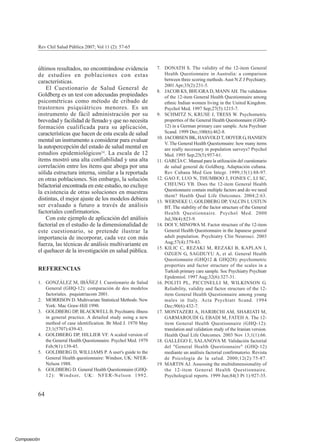 Composición
Rev Chil Salud Pública 2007; Vol 11 (2): 57-65
últimos resultados, no encontrándose evidencia
de estudios en poblaciones con estas
características.
El Cuestionario de Salud General de
Goldberg es un test con adecuadas propiedades
psicométricas como método de cribado de
trastornos psiquiátricos menores. Es un
instrumento de fácil administración por su
brevedad y facilidad de llenado y que no necesita
formación cualificada para su aplicación,
características que hacen de esta escala de salud
mental un instrumento a considerar para evaluar
la autopercepción del estado de salud mental en
estudios epidemiológicos24
. La escala de 12
ítems mostró una alta confiabilidad y una alta
correlación entre los ítems que aboga por una
sólida estructura interna, similar a la reportada
en otras poblaciones. Sin embargo, la solución
bifactorial encontrada en este estudio, no excluye
la existencia de otras soluciones en muestras
distintas, el mejor ajuste de los modelos debiera
ser evaluado a futuro a través de análisis
factoriales confirmatorios.
Con este ejemplo de aplicación del análisis
factorial en el estudio de la dimensionalidad de
este cuestionario, se pretende ilustrar la
importancia de incorporar, cada vez con más
fuerza, las técnicas de análisis multivariante en
el quehacer de la investigación en salud pública.
REFERENCIAS
1. GONZÁLEZ M, IBÁÑEZ I. Cuestionario de Salud
General (GHQ-12): comparación de dos modelos
factoriales. psquiatriacom 2001.
2. MORRISON D. Multivariate Statistical Methods: New
York: Mac Graw-Hill 1990.
3. GOLDBERG DP, BLACKWELL B. Psychiatric illness
in general practice. A detailed study using a new
method of case identification. Br Med J. 1970 May
23;1(5707):439-43.
4. GOLDBERG DP, HILLIER VF. A scaled version of
the General Health Questionnaire. Psychol Med. 1979
Feb;9(1):139-45.
5. GOLDBERG D, WILLIAMS P. A user's guide to the
General Health questionnaire: Windsor, UK: NFER-
Nelson 1988.
6. GOLDBERG D. General Health Questionnaire (GHQ-
12): Windsor, UK: NFER-Nelson 1992.
7. DONATH S. The validity of the 12-item General
Health Questionnaire in Australia: a comparison
between three scoring methods. Aust N Z J Psychiatry.
2001 Apr;35(2):231-5.
8. JACOB KS, BHUGRA D, MANN AH. The validation
of the 12-item General Health Questionnaire among
ethnic Indian women living in the United Kingdom.
Psychol Med. 1997 Sep;27(5):1215-7.
9. SCHMITZ N, KRUSE J, TRESS W. Psychometric
properties of the General Health Questionnaire (GHQ-
12) in a German primary care sample. Acta Psychiatr
Scand. 1999 Dec;100(6):462-8.
10. JACOBSEN BK, HASVOLD T, HOYER G, HANSEN
V. The General Health Questionnaire: how many items
are really necessary in population surveys? Psychol
Med. 1995 Sep;25(5):957-61.
11. GARCÍAC. Manual para la utilización del cuestionario
de salud general de Goldberg. Adaptación cubana.
Rev Cubana Med Gen Integr. 1999;15(1):88-97.
12. GAO F, LUO N, THUMBOO J, FONES C, LI SC,
CHEUNG YB. Does the 12-item General Health
Questionnaire contain multiple factors and do we need
them? Health Qual Life Outcomes. 2004;2:63.
13. WERNEKE U, GOLDBERG DP, YALCIN I, USTUN
BT. The stability of the factor structure of the General
Health Questionnaire. Psychol Med. 2000
Jul;30(4):823-9.
14. DOI Y, MINOWA M. Factor structure of the 12-item
General Health Questionnaire in the Japanese general
adult population. Psychiatry Clin Neurosci. 2003
Aug;57(4):379-83.
15. KILIC C, REZAKI M, REZAKI B, KAPLAN I,
OZGEN G, SAGDUYU A, et al. General Health
Questionnaire (GHQ12 & GHQ28): psychometric
properties and factor structure of the scales in a
Turkish primary care sample. Soc Psychiatry Psychiatr
Epidemiol. 1997 Aug;32(6):327-31.
16. POLITI PL, PICCINELLI M, WILKINSON G.
Reliability, validity and factor structure of the 12-
item General Health Questionnaire among young
males in Italy. Acta Psychiatr Scand. 1994
Dec;90(6):432-7.
17. MONTAZERI A, HARIRCHI AM, SHARIATI M,
GARMAROUDI G, EBADI M, FATEH A. The 12-
item General Health Questionnaire (GHQ-12):
translation and validation study of the Iranian version.
Health Qual Life Outcomes. 2003 Nov 13;1(1):66.
18. GALLEGO E, SALANOVA M. Validación factorial
del "General Health Questionnaire" (GHQ-12)
mediante un análisis factorial confirmatorio. Revista
de Psicología de la salud. 2000;12(2):75-87.
19. MARTIN AJ. Assessing the multidimensionality of
the 12-item General Health Questionnaire.
Psychological reports. 1999 Jun;84(3 Pt 1):927-35.
64
 
