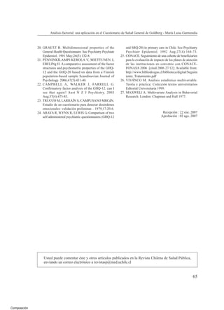 Composición
Análisis factorial: una aplicación en el Cuestionario de Salud General de Goldberg - María Luisa Garmendia
20. GRAETZ B. Multidimensional properties of the
General Health Questionnaire. Soc Psychiatry Psychiatr
Epidemiol. 1991 May;26(3):132-8.
21. PENNINKILAMPI-KEROLA V, MIETTUNEN J,
EBELINg H. A comparative assessment of the factor
structures and psychometric properties of the GHQ-
12 and the GHQ-20 based on data from a Finnish
population-based sample Scandinavian Journal of
Psychology. 2006;47(5):431-40.
22. CAMPBELL A, WALKER J, FARRELL G.
Confirmatory factor analysis of the GHQ-12: can I
see that again? Aust N Z J Psychiatry. 2003
Aug;37(4):475-83.
23. TRUCCO M, LARRAÍN S, CAMPUSANO MRCdN.
Estudio de un cuestionario para detectar desórdenes
emocionales: validación preliminar. . 1979;17:20-6.
24. ARAYA R, WYNN R, LEWIS G. Comparison of two
self administered psychiatric questionnaires (GHQ-12
and SRQ-20) in primary care in Chile. Soc Psychiatry
Psychiatr Epidemiol. 1992 Aug;27(4):168-73.
25. CONACE. Seguimiento de una cohorte de beneficiarios
para la evaluación de impacto de los planes de atención
de las instituciones en convenio con CONACE-
FONASA 2006 [cited 2006 27/12]; Available from:
http://www.bibliodrogas.cl/biblioteca/digital/Seguim
iento_Tratamiento.pdf
26. VIVANCO M. Análisis estadístico multivariable.
Teoría y práctica: Colección textos universitarios
Editorial Universitaria 1999.
27. MAXWELl A. Multivariate Analysis in Behavorial
Research. London: Chapman and Hall 1977.
Recepción : 22 ene. 2007
Aprobación : 02 ago. 2007
Usted puede comentar éste y otros artículos publicados en la Revista Chilena de Salud Pública,
enviando un correo electrónico a revistasp@med.uchile.cl
65
 