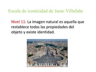 Escala de iconicidad de Justo Villafañe
Nivel 11: La imagen natural es aquella que
restablece todas las propiedades del
objeto y existe identidad.

 