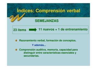 Índices: Comprensión verbal
SEMEJANZAS
Razonamiento verbal, formación de conceptos.
Y además...
Comprensión auditiva, memoria, capacidad para
distinguir entre características esenciales y
secundarias.
23 ítems 11 nuevos + 1 de entrenamiento
 