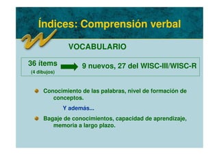 Índices: Comprensión verbal
VOCABULARIO
Conocimiento de las palabras, nivel de formación de
conceptos.
Y además...
Bagaje de conocimientos, capacidad de aprendizaje,
memoria a largo plazo.
36 ítems
(4 dibujos)
9 nuevos, 27 del WISC-III/WISC-R
 