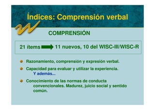 Índices: Comprensión verbal
COMPRENSIÓN
Razonamiento, comprensión y expresión verbal.
Capacidad para evaluar y utilizar la experiencia.
Y además...
Conocimiento de las normas de conducta
convencionales. Madurez, juicio social y sentido
común.
21 ítems 11 nuevos, 10 del WISC-III/WISC-R
 