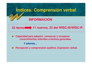 Índices: Comprensión verbal
INFORMACIÓN
Capacidad para adquirir, conservar y recuperar
conocimientos referidos a hechos generales.
Y además...
Percepción y comprensión auditiva. Expresión verbal.
33 ítems 11 nuevos, 22 del WISC-III/WISC-R
 