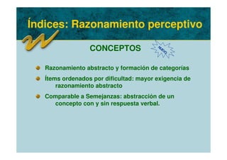 Índices: Razonamiento perceptivo
CONCEPTOS NUEVO
Razonamiento abstracto y formación de categorías
Ítems ordenados por dificultad: mayor exigencia de
razonamiento abstracto
Comparable a Semejanzas: abstracción de un
concepto con y sin respuesta verbal.
 