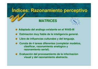 Índices: Razonamiento perceptivo
MATRICES NUEVO
Adaptado del análogo existente en el WAIS-III
Estimación muy fiable de la inteligencia general.
Libre de influencias culturales y del lenguaje.
Consta de 4 tareas diferentes (completar modelos,
clasificar, razonamiento analógico y
razonamiento serial).
Evaluación del procesamiento de la información
visual y del razonamiento abstracto.
 