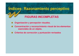 Índices: Razonamiento perceptivo
FIGURAS INCOMPLETAS
Organización y percepción visuales.
Concentración y reconocimiento visual de los elementos
esenciales de un objeto.
Criterios de corrección y puntuación revisados
 
