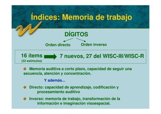 Índices: Memoria de trabajo
DÍGITOS
Memoria auditiva a corto plazo, capacidad de seguir una
secuencia, atención y concentración.
Y además...
Directo: capacidad de aprendizaje, codificación y
procesamiento auditivo
Inverso: memoria de trabajo, transformación de la
información e imaginación visoespacial.
16 ítems
(32 estímulos)
7 nuevos, 27 del WISC-III/WISC-R
Orden directo Orden inverso
 