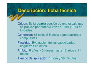 Descripción: ficha técnica
Origen: Es la cuarta versión de una escala que
se publicó por primera vez en 1949 (1974 en
España).
Contenido: 15 tests, 5 índices o puntuaciones
compuestas.
Finalidad: Evaluación de las capacidades
cognitivas en niños.
Ámbito: 6 años y 0 meses hasta 16 años y 11
meses.
Tiempo de aplicación: 1 hora y 50 minutos.
 