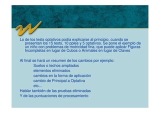 Lo de los tests optativos podía explicarse al principio, cuando se
presentan los 15 tests, 10 pples y 5 optativos. Se pone el ejemplo de
un niño con problemas de motricidad fina, que puede aplicar Figuras
Incompletas en lugar de Cubos o Animales en lugar de Claves
Al final se hará un resumen de los cambios por ejemplo:
Suelos o techos ampliados
elementos eliminados
cambios en la forma de aplicación
cambio de Principal a Optativa
etc...
Hablar también de las pruebas eliminadas
Y de las puntuaciones de procesamiento
 