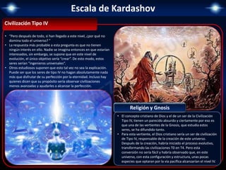 Escala de Kardashov
Civilización Tipo IV
• “Pero después de todo, si han llegado a este nivel, ¿por qué no
domina todo el universo? ”
• La respuesta más probable a esta pregunta es que no tienen
ningún interés en ello. Nadie se imagina entonces en que estarían
interesados, sin embargo, se supone que en este nivel de
evolución, el único objetivo sería “crear”. De esto modo, estos
seres serían “ingenieros universales“.
• Otros estudiosos suponen que esto tal vez no sea la explicación.
Puede ser que los seres de tipo IV no hagan absolutamente nada
más que disfrutar de su perfección por la eternidad. Incluso hay
quienes dicen que su propósito sería observar civilizaciones
menos avanzadas y ayudarles a alcanzar la perfección.
• El concepto cristiano de Dios y el de un ser de la Civilización
Tipo IV, tienen un parecido absurdo y ciertamente por eso es
que una de las vertientes de la Gnosis, que estudia estos
seres, se ha difundido tanto.
• Para esta vertiente, el Dios cristiano sería un ser de civilización
de Tipo IV, responsable de la creación de este universo.
Después de la creación, habría iniciado el proceso evolutivo,
transformando las civilizaciones T0 en T4. Pero esta
conversión no sería fácil y habría observado que, en este
universo, con esta configuración y estructura, unas pocas
especies que optaran por la vía pacífica alcanzarían el nivel IV.
Religión y Gnosis
 