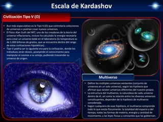 Escala de Kardashov
Civilización Tipo V (Ω)
• Aun más especulativo es la Tipo V (Ω) que controlaría colecciones
de universos o podrían crear nuevos universos.
• El físico Alan Guth del MIT, uno de los creadores de la teoría del
universo inflacionario, incluso ha calculado la energía necesaria
para crear un universo bebé en el laboratorio (la temperatura es
de 1.000 billones de grados, que se encuentra dentro del rango
de estas civilizaciones hipotéticas) .
• Tipo V podría ser la siguiente era para la civilización, donde los
individuos serán dioses, poseyendo el conocimiento para
manipular el cosmos a su antojo, pudiendo trascender su
universo de origen.
• Define los múltiples universos existentes (conjunto de
universos en un solo universo), según las hipótesis que
afirman que existen universos diferentes del nuestro propio.
• La estructura del multiverso, la naturaleza de cada universo
dentro de él, así como la relación entre los diversos universos
constituyentes, dependen de la hipótesis de multiverso
considerada.
• Según cualquiera de esas hipótesis, el multiverso comprende
todo lo que existe físicamente: la totalidad del espacio y del
tiempo, todas las formas de materia, energía y cantidad de
movimiento, y las leyes físicas y constantes que las gobiernan.
Multiverso
 