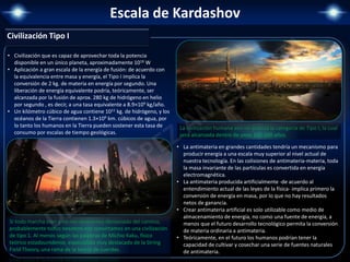Escala de Kardashov
• Civilización que es capaz de aprovechar toda la potencia
disponible en un único planeta, aproximadamente 1016 W
• Aplicación a gran escala de la energía de fusión: de acuerdo con
la equivalencia entre masa y energía, el Tipo I implica la
conversión de 2 kg. de materia en energía por segundo. Una
liberación de energía equivalente podría, teóricamente, ser
alcanzada por la fusión de aprox. 280 kg de hidrógeno en helio
por segundo , es decir, a una tasa equivalente a 8.9×109 kg/año.
• Un kilómetro cúbico de agua contiene 1011 kg. de hidrógeno, y los
océanos de la Tierra contienen 1.3×109 km. cúbicos de agua, por
lo tanto los humanos en la Tierra pueden sostener esta tasa de
consumo por escalas de tiempo geológicas.
Si todo marcha bien y no nos desviamos demasiado del camino,
probablemente todos nosotros nos convirtamos en una civilización
de tipo 1. Al menos según las palabras de Michio Kaku, físico
teórico estadounidense, especialista muy destacado de la String
Field Theory, una rama de la teoría de cuerdas.
La civilización humana aún no alcanza la categoría de Tipo I, la cual
será alcanzada dentro de unos 100-200 años.
Civilización Tipo I
• La antimateria en grandes cantidades tendría un mecanismo para
producir energía a una escala muy superior al nivel actual de
nuestra tecnología. En las colisiones de antimateria-materia, toda
la masa invariante de las partículas es convertida en energía
electromagnética.
• La antimateria producida artificialmente -de acuerdo al
entendimiento actual de las leyes de la física- implica primero la
conversión de energía en masa, por lo que no hay resultados
netos de ganancia.
• Crear antimateria artificial es solo utilizable como medio de
almacenamiento de energía, no como una fuente de energía, a
menos que el futuro desarrollo tecnológico permita la conversión
de materia ordinaria a antimateria.
• Teóricamente, en el futuro los humanos podrían tener la
capacidad de cultivar y cosechar una serie de fuentes naturales
de antimateria.
 